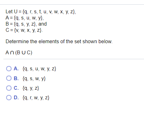 Let U = {q, r, s, t, u, v, w, x, y, z},
A = {q, s, u, w, y},
B = {q, s, y, z}, and
C= {v, w, X, y, z}.
Determine the elements of the set shown below.
An (BUC)
O A. {q, s, u, w, y, z}
B. {q, s, w, y}
O C. {q, y, z}
O D. {q, r, w, y, z}
