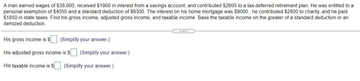 A man earned wages of $38,000, received $1900 in interest from a savings account, and contributed $2600 to a tax-deferred retirement plan. He was entitled to a
personal exemption of $4050 and a standard deduction of $6300. The interest on his home mortgage was $9000, he contributed $2800 to charity, and he paid
$1850 in state taxes. Find his gross income, adjusted gross income, and taxable income. Base the taxable income on the greater of a standard deduction or an
itemized deduction.
His gross income is S
(Simplify your answer.)
His adjusted gross income is S (Simplify your answer.)
His taxable income is $
(Simplify your answer.)
