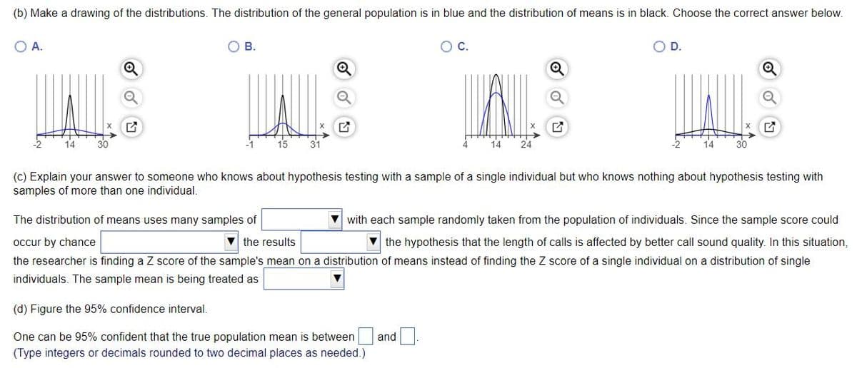 (b) Make a drawing of the distributions. The distribution of the general population is in blue and the distribution of means is in black. Choose the correct answer below.
A.
O B.
OC.
D.
14
15
31
14
24
(c) Explain your answer to someone who knows about hypothesis testing with a sample of a single individual but who knows nothing about hypothesis testing with
samples of more than one individual,
The distribution of means uses many samples of
V with each sample randomly taken from the population of individuals. Since the sample score could
V the hypothesis that the length of calls is affected by better call sound quality. In this situation,
the researcher is finding a Z score of the sample's mean on a distribution of means instead of finding the Z score of a single individual on a distribution of single
occur by chance
V the results
individuals. The sample mean is being treated as
(d) Figure the 95% confidence interval.
One can be 95% confident that the true population mean is between
and
(Type integers or decimals rounded to two decimal places as needed.)
