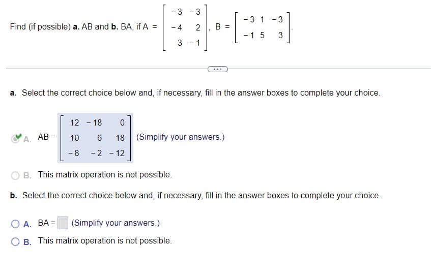 Find (if possible) a. AB and b. BA, if A
A. AB=
11
a. Select the correct choice below and, if necessary, fill in the answer boxes to complete your choice.
12 - 18 0
10 6 18
-8
-2 - 12
- 3 3
- 31 - 3
BH=
- 4 2 B =
- 1 5 3
3 - 1
(Simplify your answers.)
OB. This matrix operation is not possible.
b. Select the correct choice below and, if necessary, fill in the answer boxes to complete your choice.
OA. BA=
(Simplify your answers.)
O B. This matrix operation is not possible.