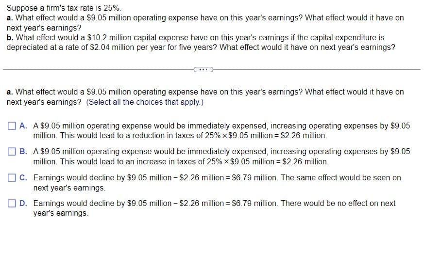 Suppose a firm's tax rate is 25%.
a. What effect would a $9.05 million operating expense have on this year's earnings? What effect would it have on
next year's earnings?
b. What effect would a $10.2 million capital expense have on this year's earnings if the capital expenditure is
depreciated at a rate of $2.04 million per year for five years? What effect would it have on next year's earnings?
a. What effect would a $9.05 million operating expense have on this year's earnings? What effect would it have on
next year's earnings? (Select all the choices that apply.)
A. A $9.05 million operating expense would be immediately expensed, increasing operating expenses by $9.05
million. This would lead to a reduction in taxes of 25% x $9.05 million = $2.26 million.
B. A $9.05 million operating expense would be immediately expensed, increasing operating expenses by $9.05
million. This would lead to an increase in taxes of 25% × $9.05 million = $2.26 million.
C. Earnings would decline by $9.05 million - $2.26 million = $6.79 million. The same effect would be seen on
next year's earnings.
D. Earnings would decline by $9.05 million - $2.26 million = $6.79 million. There would be no effect on next
year's earnings.
