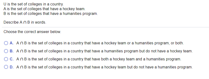 U is the set of colleges in a country.
A is the set of colleges that have a hockey team.
B is the set of colleges that have a humanities program.
Describe ANB in words.
Choose the correct answer below.
O A. ANBis the set of colleges in a country that have a hockey team or a humanities program, or both.
B. ANBis the set of colleges in a country that have a humanities program but do not have a hockey team.
OC. ANBis the set of colleges in a country that have both a hockey team and a humanities program.
O D. ANBis the set of colleges in a country that have a hockey team but do not have a humanities program.
