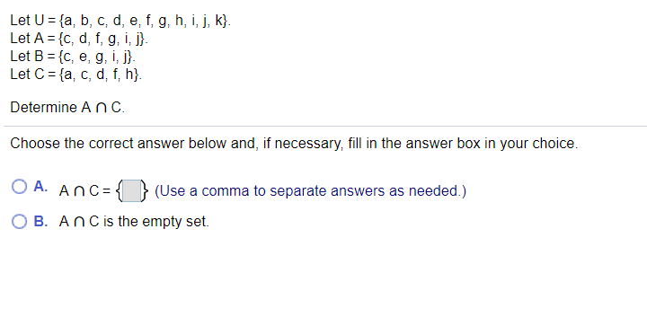 Let U= {a, b, c, d, e, f, g, h, i, j, k}.
Let A = {c, d, f, g, i, j}.
Let B = {c, e, g, i, j}.
Let C = {a, c, d, f, h}.
Determine AnC.
Choose the correct answer below and, if necessary, fill in the answer box in your choice.
O A. ANC={
(Use a comma to separate answers as needed.)
B. ANCis the empty set.
