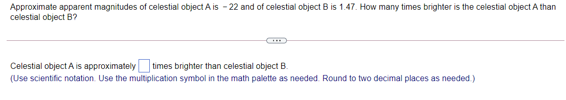 Approximate apparent magnitudes of celestial object A is - 22 and of celestial object B is 1.47. How many times brighter is the celestial object A than
celestial object B?
(...
Celestial object A is approximately
times brighter than celestial object B.
(Use scientific notation. Use the multiplication symbol in the math palette as needed. Round to two decimal places as needed.)
