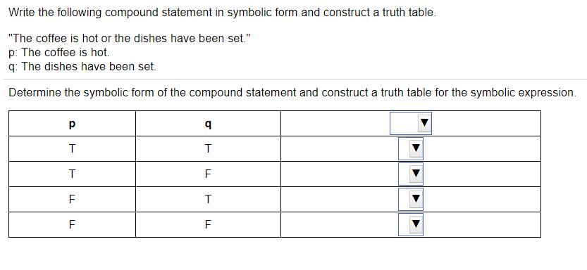 Write the following compound statement in symbolic form and construct a truth table.
"The coffee is hot or the dishes have been set."
p: The coffee is hot.
q: The dishes have been set.
Determine the symbolic form of the compound statement and construct a truth table for the symbolic expression.
T
T
F
F
