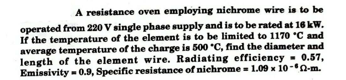 A resistance oven employing nichrome wire is to be
operated from 220 V single phase supply and is to be rated at 16 kW.
If the temperature of the element is to be limited to 1170 °C and
average temperature of the charge is 500 °C, find the diameter and
= 0.57,
length of the element wire. Radiating efficiency
Emissivity=0.9, Specific resistance of nichrome = 1.09 x 10-6-m.