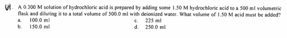 8. A 0.300 M solution of hydrochloric acid is prepared by adding some 1.50 M hydrochloric acid to a 500 ml volumetric
flask and diluting it to a total volume of 500.0 ml with deionized water. What volume of 1.50 M acid must be added?
100.0 ml
a.
с.
225 ml
b.
150.0 ml
d. 250.0 ml
