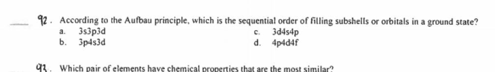 92. According to the Aufbau principle, which is the sequentia! order of filling subshells or orbitals in a ground state?
3s3p3d
b. 3p4s3d
a.
3d4s4p
c.
d.
4p4d4f
93. Which pair of elements have chemical properties that are the most similar?
