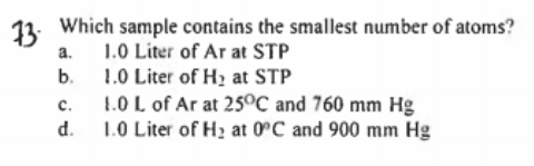11. Which sample contains the smallest number of atoms?
a.
1.0 Liter of Ar at STP
b.
1.0 Liter of H2 at STP
1.0 L of Ar at 250C and 760 mm Hg
1.0 Liter of H2 at 0°C and 900 mm Hg
с.
d.
