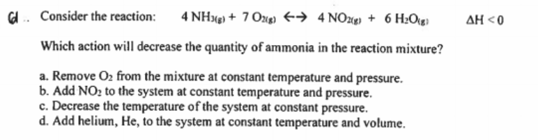 Consider the reaction:
4 NHxg) + 7 Ozug) +→ 4 NO2(g) + 6 H2Og
AH <0
Which action will decrease the quantity of ammonia in the reaction mixture?
a. Remove O2 from the mixture at constant temperature and pressure.
b. Add NO? to the system at constant temperature and pressure.
c. Decrease the temperature of the system at constant pressure.
d. Add helium, He, to the system at constant temperature and volume.
