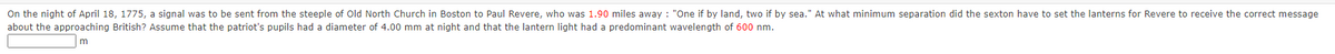 On the night of April 18, 1775, a signal was to be sent from the steeple of Old North Church in Boston to Paul Revere, who was 1.90 miles away : "One if by land, two if by sea." At what minimum separation did the sexton have to set the lanterns for Revere to receive the correct message
about the approaching British? Assume that the patriot's pupils had a diameter of 4.00 mm at night and that the lantern light had a predominant wavelength of 600 nm.
m
