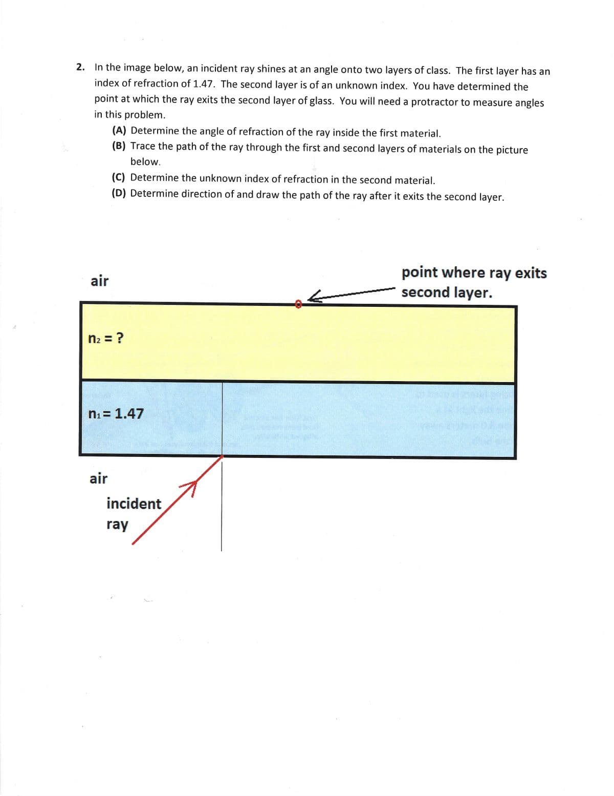 2. In the image below, an incident ray shines at an angle onto two layers of class. The first layer has an
index of refraction of 1.47. The second layer is of an unknown index. You have determined the
point at which the ray exits the second layer of glass. You will need a protractor to measure angles
in this problem.
(A) Determine the angle of refraction of the ray inside the first material.
(B) Trace the path of the ray through the first and second layers of materials on the picture
below.
(C) Determine the unknown index of refraction in the second material.
(D) Determine direction of and draw the path of the ray after it exits the second layer.
point where ray exits
second layer.
air
n2 = ?
ni = 1.47
air
incident
ray
