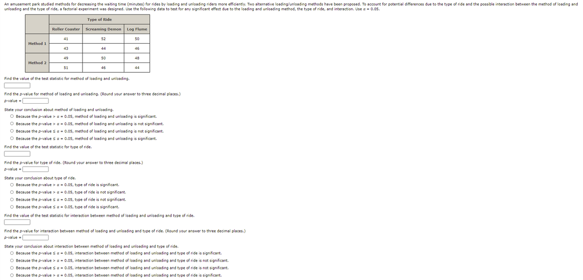 An amusement park studied methods for decreasing the waiting time (minutes) for rides by loading and unloading riders more efficiently. Two alternative loading/unloading methods have been proposed. To account for potential differences due to the type of ride and the possible interaction between the method of loading and
unloading and the type of ride, a factorial experiment was designed. Use the following data to test for any significant effect due to the loading and unloading method, the type of ride, and interaction. Use a = 0.05.
Type of Ride
Roller Coaster
Screaming Demon
Log Flume
41
52
50
Method 1
43
44
46
49
50
48
Method 2
51
46
44
Find the value of the test statistic for method of loading and unloading.
Find the p-value for method of loading and unloading. (Round your answer to three decimal places.)
p-value =
State your conclusion about method of loading and unloading.
O Because the p-value > a = 0.05, method of loading and unloading is significant.
O Because the p-value > a = 0.05, method of loading and unloading is not significant.
O Because the p-value sa = 0.05, method of loading and unloading is not significant.
O Because the p-value s a = 0.05, method of loading and unloading is significant.
Find the value of the test statistic for type of ride.
Find the p-value for type of ride. (Round your answer to three decimal places.)
p-value =
State your conclusion about type of ride.
O Because the p-value > a = 0.05, type of ride is significant.
O Because the p-value > a = 0.05, type of ride is not significant.
O Because the p-value s a = 0.05, type of ride is not significant.
O Because the p-value s a = 0.05, type of ride is significant.
Find the value of the test statistic for interaction between method of loading and unloading and type of ride.
Find the p-value for interaction between method of loading and unloading and type of ride. (Round your answer to three decimal places.)
p-value =
State your conclusion about interaction between method of loading and unloading and type of ride.
O Because the p-value s a = 0.05, interaction between method of loading and unloading and type of ride is significant.
O Because the p-value > a = 0.05, interaction between method of loading and unloading and type of ride is not significant.
O Because the p-value s a = 0.05, interaction between method of loading and unloading and type of ride is not significant.
O Because the p-value > a = 0.05, interaction between method of loading and unloading and type of ride is significant.

