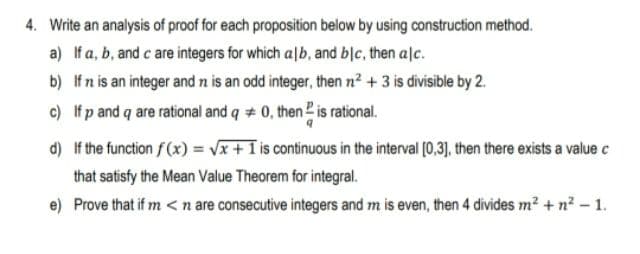 4. Write an analysis of proof for each proposition below by using construction method.
a) If a, b, and c are integers for which a|b, and blc, then alc.
b) Ifn is an integer and n is an odd integer, then n? + 3 is divisible by 2.
c) If p and q are rational and q + 0, then 2 is rational.
d) If the function f(x) = Vx + 1 is continuous in the interval [0,3), then there exists a value c
that satisfy the Mean Value Theorem for integral.
e) Prove that if m < n are consecutive integers and m is even, then 4 divides m? + n² – 1.
