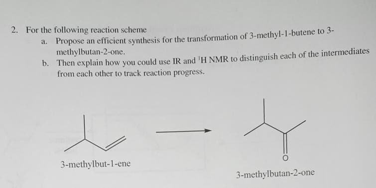 2. For the following reaction scheme
a. Propose an efficient synthesis for the transformation of 3-methyl-1-butene to 3-
methylbutan-2-one.
b. Then explain how you could use IR and 'H NMR to distinguish each of the intermediates
from each other to track reaction progress.
3-methylbut-1-ene
3-methylbutan-2-one