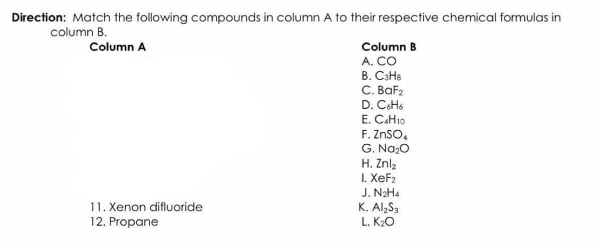 Direction: Match the following compounds in column A to their respective chemical formulas in
column B.
Column A
Column B
A. CO
B. C3H8
C. BaF2
D. C6H6
E. CAH10
F. ZnSO4
G. Na20
H. Znl2
I. XeF2
J. N2H4
K. Al S3
L. K20
11. Xenon difluoride
12. Propane
