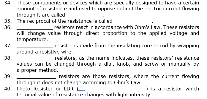 34. Those components or devices which are specially designed to have a certain
amount of resistance and used to oppose or limit the electric current flowing
through it are called
35. The reciprocal of the resistance is called_
36.
resistors react in accordance with Ohm's Law. These resistors
will change value through direct proportion to the applied voltage and
temperature.
37.
resistor is made from the insulating core or rod by wrapping
around a resistive wire.
38.
resistors, as the name indicates, these resistors' resistance
values can be changed through a dial, knob, and screw or manually by
a proper method.
39.
resistors are those resistors, where the current flowing
through it does not change according to Ohm's Law.
40. Photo Resistor or LDRL
terminal value of resistance changes with light intensity.
) is a resistor which
