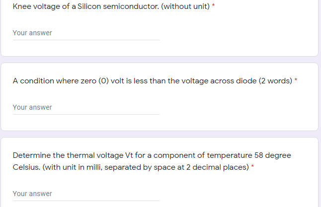 Knee voltage of a Silicon semiconductor. (without unit) *
Your answer
A condition where zero (0) volt is less than the voltage across diode (2 words) *
Your answer
Determine the thermal voltage Vt for a component of temperature 58 degree
Celsius. (with unit in milli, separated by space at 2 decimal places) *
Your answer
