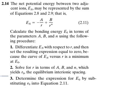 2.14 The net potential energy between two adja-
cent ions, EN, may be represented by the sum
of Equations 2.8 and 2.9; that is,
A B
+
r"
EN =
(2.11)
Calculate the bonding energy Eo in terms of
the parameters A, B, and n using the follow-
ing procedure:
1. Differentiate EN with respect to r, and then
set the resulting expression equal to zero, be-
cause the curve of EN versus r is a minimum
at Eg.
2. Solve for r in terms of A, B, and n, which
yields rg, the equilibrium interionic spacing.
3. Determine the expression for E, by sub-
stituting ro into Equation 2.11.
