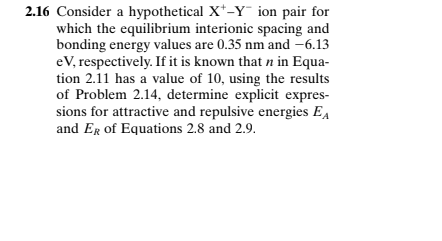 2.16 Consider a hypothetical X*-Y ion pair for
which the equilibrium interionic spacing and
bonding energy values are 0.35 nm and -6.13
eV, respectively. If it is known that n in Equa-
tion 2.11 has a value of 10, using the results
of Problem 2.14, determine explicit expres-
sions for attractive and repulsive energies EA
and Er of Equations 2.8 and 2.9.
