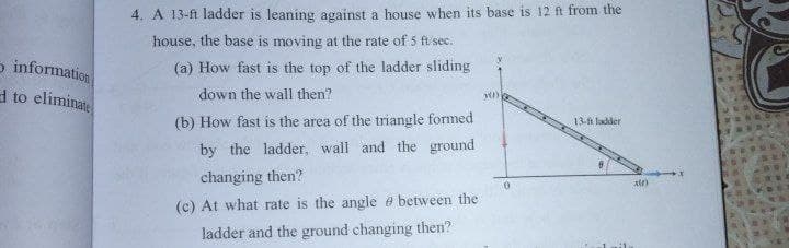 4. A 13-ft ladder is leaning against a house when its base is 12 ft from the
house, the base is moving at the rate of 5 fi sec.
o information
a to eliminate
(a) How fast is the top of the ladder sliding
down the wall then?
(b) How fast is the area of the triangle formed
13-ft ladder
by the ladder, wall and the ground
changing then?
(c) At what rate is the angle e between the
ladder and the ground changing then?
