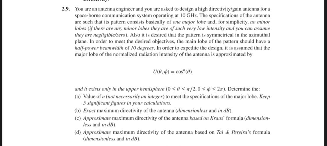 2.9. You are an antenna engineer and you are asked to design a high directivity/gain antenna for a
space-borne communication system operating at 10 GHz. The specifications of the antenna
are such that its pattern consists basically of one major lobe and, for simplicity, no minor
lobes (if there are any minor lobes they are of such very low intensity and you can assume
they are negligible/zero). Also it is desired that the pattern is symmetrical in the azimuthal
plane. In order to meet the desired objectives, the main lobe of the pattern should have a
half-power beamwidth of 10 degrees. In order to expedite the design, it is assumed that the
major lobe of the normalized radiation intensity of the antenna is approximated by
U(0, 4) = cos"(0)
and it exists only in the upper hemisphere (0 <0 < x/2,0 <¢ < 2n). Determine the:
(a) Value of n (not necessarily an integer) to meet the specifications of the major lobe. Keep
5 significant figures in your calculations.
(b) Exact maximum directivity of the antenna (dimensionless and in dB).
(c) Approximate maximum directivity of the antenna based on Kraus' formula (dimension-
less and in dB).
(d) Approximate maximum directivity of the antenna based on Tai & Pereira's formula
(dimensionless and in dB).
