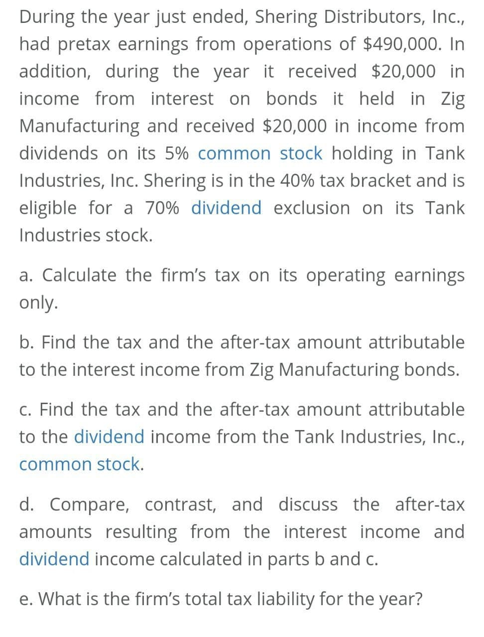During the year just ended, Shering Distributors, Inc.,
had pretax earnings from operations of $490,000. In
addition, during the year it received $20,000 in
income from interest on bonds it held in Zig
Manufacturing and received $20,000 in income from
dividends on its 5% common stock holding in Tank
Industries, Inc. Shering is in the 40% tax bracket and is
eligible for a 70% dividend exclusion on its Tank
Industries stock.
a. Calculate the firm's tax on its operating earnings
only.
b. Find the tax and the after-tax amount attributable
to the interest income from Zig Manufacturing bonds.
c. Find the tax and the after-tax amount attributable
to the dividend income from the Tank Industries, Inc.,
common stock.
d. Compare, contrast, and discuss the after-tax
amounts resulting from the interest income and
dividend income calculated in parts b and c.
e. What is the firm's total tax liability for the year?

