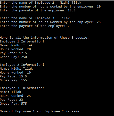 Enter the name of Employee 2 : Nidhi Tilak
Enter the number of hours worked by the employee: 10
Enter the payrate of the employee: 15.5
Enter the name of Employee 3 : Tilak
Enter the number of hours worked by the employee: 25
Enter the payrate of the employee: 23
Here is all the information of these 3 people.
Employee 1 Information!
Name: Nidhi Tilak
Hours worked: 20
Pay Rate: 12.5
Gross Pay: 250
Employee 2 Information!
Name: Nidhi Tilak
Hours worked: 10
Pay Rate: 15.5
Gross Pay: 155
Employee 3 Information!
Name: Tilak
Hours worked: 25
Pay Rate: 23
Gross Pay: 575
Name of Employee 1 and Employee 2 is same.
