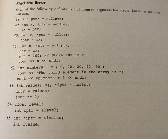 Find the Error
Fach of the following definitions and program segments has errors. Locate as many as
you can.
48. int ptr* = nullptr;
49. int x, *ptr = nullptr;
&X = ptr;
50. int x, *ptr - nullptr;
*ptr = &x;
51. int x, *ptr = nullptr;
ptr = &x;
ptr = 100; // Store 100 in x
cout << x << endl;
52. int numbers[] = {10, 20, 30, 40, 50} ;
cout << "The third element in the array is ";
%3D
cout << *numbers + 3 << endl;
53. int values [ 20], *iptr = nullptr;
iptr
iptr *= 2;
values;
%3D
54. float level;
int fptr = &level;
%3D
55. int *iptr
&ivalue;
%3D
int ivalue;
