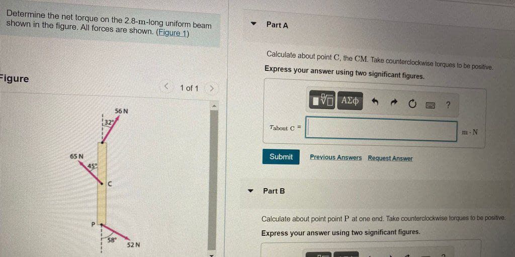 Determine the net torque on the 2.8-m-long uniform beam
shown in the figure. All forces are shown. (Figure 1)
Part A
Calculate about point C, the CM. Take counterclockwise torques to be positive.
Express your answer using two significant figures.
Figure
1 of 1
56 N
Tabout C =
m- N
65 N
Submit
Previous Answers Request Answer
45
Part B
Calculate about point point P at one end. Take counterclockwise torques to be positive.
Express your answer using two significant figures.
58
52 N
