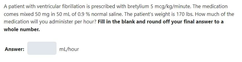 A patient with ventricular fibrillation is prescribed with bretylium 5 mcg/kg/minute. The medication
comes mixed 50 mg in 50 mL of 0.9 % normal saline. The patient's weight is 170 lbs. How much of the
medication will you administer per hour? Fill in the blank and round off your final answer to a
whole number.
Answer:
mL/hour