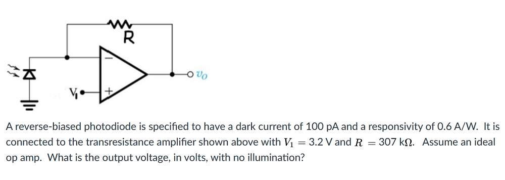 R
Vo
A reverse-biased photodiode is specified to have a dark current of 100 pA and a responsivity of 0.6 A/W. It is
connected to the transresistance amplifier shown above with V = 3.2 V and R = 307 kN. Assume an ideal
op amp. What is the output voltage, in volts, with no illumination?
