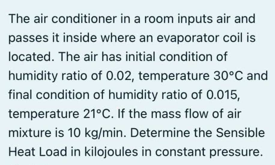 The air conditioner in a room inputs air and
passes it inside where an evaporator coil is
located. The air has initial condition of
humidity ratio of 0.02, temperature 30°C and
final condition of humidity ratio of 0.015,
temperature 21°C. If the mass flow of air
mixture is 10 kg/min. Determine the Sensible
Heat Load in kilojoules in constant pressure.
