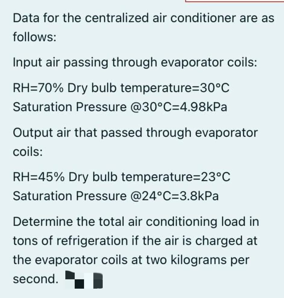 Data for the centralized air conditioner are as
follows:
Input air passing through evaporator coils:
RH=70% Dry bulb temperature=D30°C
Saturation Pressure @30°C=4.98kPa
Output air that passed through evaporator
coils:
RH=45% Dry bulb temperature%=D23°C
Saturation Pressure @24°C=3.8kPa
Determine the total air conditioning load in
tons of refrigeration if the air is charged at
the evaporator coils at two kilograms per
second.
