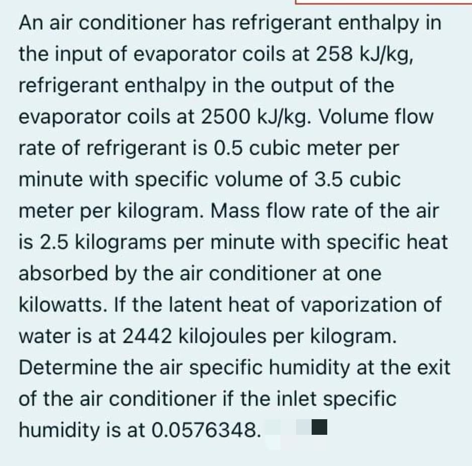 An air conditioner has refrigerant enthalpy in
the input of evaporator coils at 258 kJ/kg,
refrigerant enthalpy in the output of the
evaporator coils at 2500 kJ/kg. Volume flow
rate of refrigerant is 0.5 cubic meter per
minute with specific volume of 3.5 cubic
meter per kilogram. Mass flow rate of the air
is 2.5 kilograms per minute with specific heat
absorbed by the air conditioner at one
kilowatts. If the latent heat of vaporization of
water is at 2442 kilojoules per kilogram.
Determine the air specific humidity at the exit
of the air conditioner if the inlet specific
humidity is at 0.0576348.
