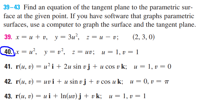 39-43 Find an equation of the tangent plane to the parametric sur-
face at the given point. If you have software that graphs parametric
surfaces, use a computer to graph the surface and the tangent plane.
39. x = u + v, y = 3u², z = u v;
—
(2,3,0)
40.x=u², y=v², z = uv; u = 1, v = 1
41. r(u, v) = u² i + 2u sin v j + u cos vk; u = 1, v = 0
42. r(u, v)
=
uvi + u sin vj + v cos u k; u = 0, v = π
43. r(u, v) = ui + ln(uv) j + vk; u = 1, v = 1