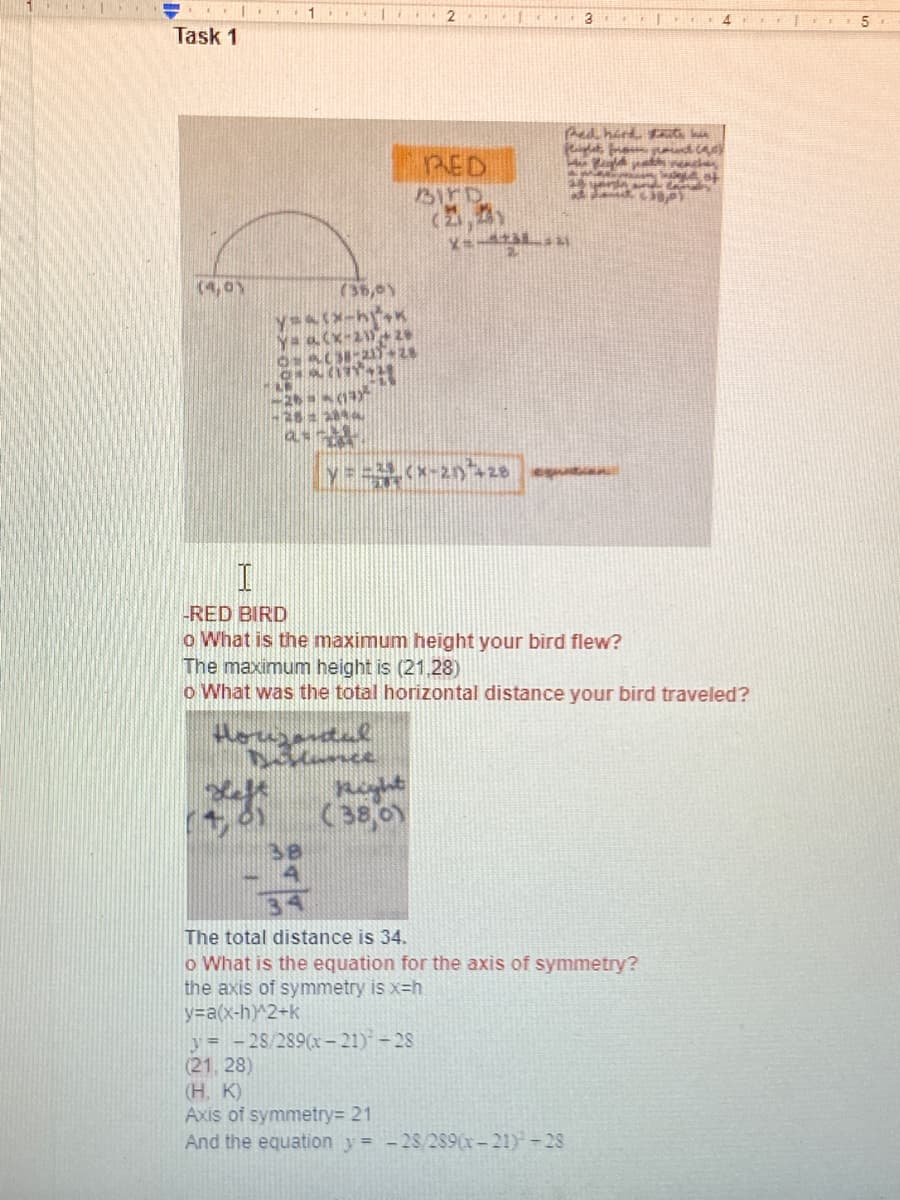 3
Task 1
Red hird Ft kia
RED
BIFD
(2,5)
(4,0Y
y (*-2n+28 e
RED BIRD
o What is the maximum height your bird flew?
The maximum height is (21,28)
o What was the total horizontal distance your bird traveled?
(38,0
The total distance is 34.
o What is the equation for the axis of symmetry?
the axis of symmetry is x=h
y=a(x-h)^2+k
y= -28/289(- 21) -28
(21, 28)
(H. K)
Axis of symmetry= 21
And the equation y= -28/289(x-21)-28
