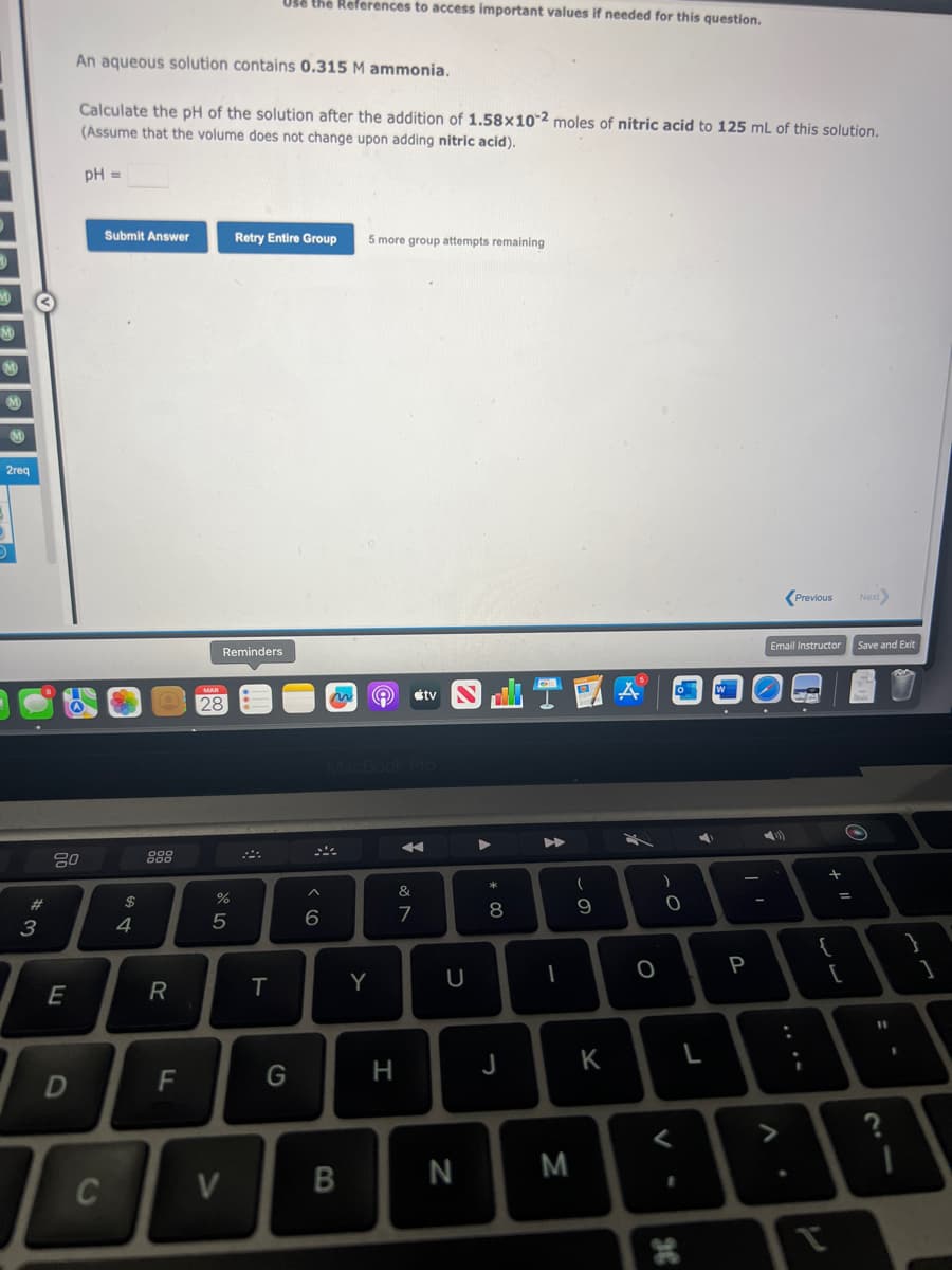 2req
#3
w
20
חי
E
D
An aqueous solution contains 0.315 M ammonia.
Calculate the pH of the solution after the addition of 1.58x102 moles of nitric acid to 125 mL of this solution.
(Assume that the volume does not change upon adding nitric acid).
pH =
C
Submit Answer
$
4
R
F
Reminders
28
07 de
%
5
V
Use the References to access important values if needed for this question.
Retry Entire Group 5 more group attempts remaining
T
G
6
B
Y
Ⓡ
H
&
ve
7
tv
U
N
A
* 00
8
J
A
I
M
(
9
K
A
O
)
0
<
o
1
36
7
L
W
P
Email Instructor
A
Previous
LO
CA
:
I
V
11 +
[
Next
Save and Exit
O
11
I
1