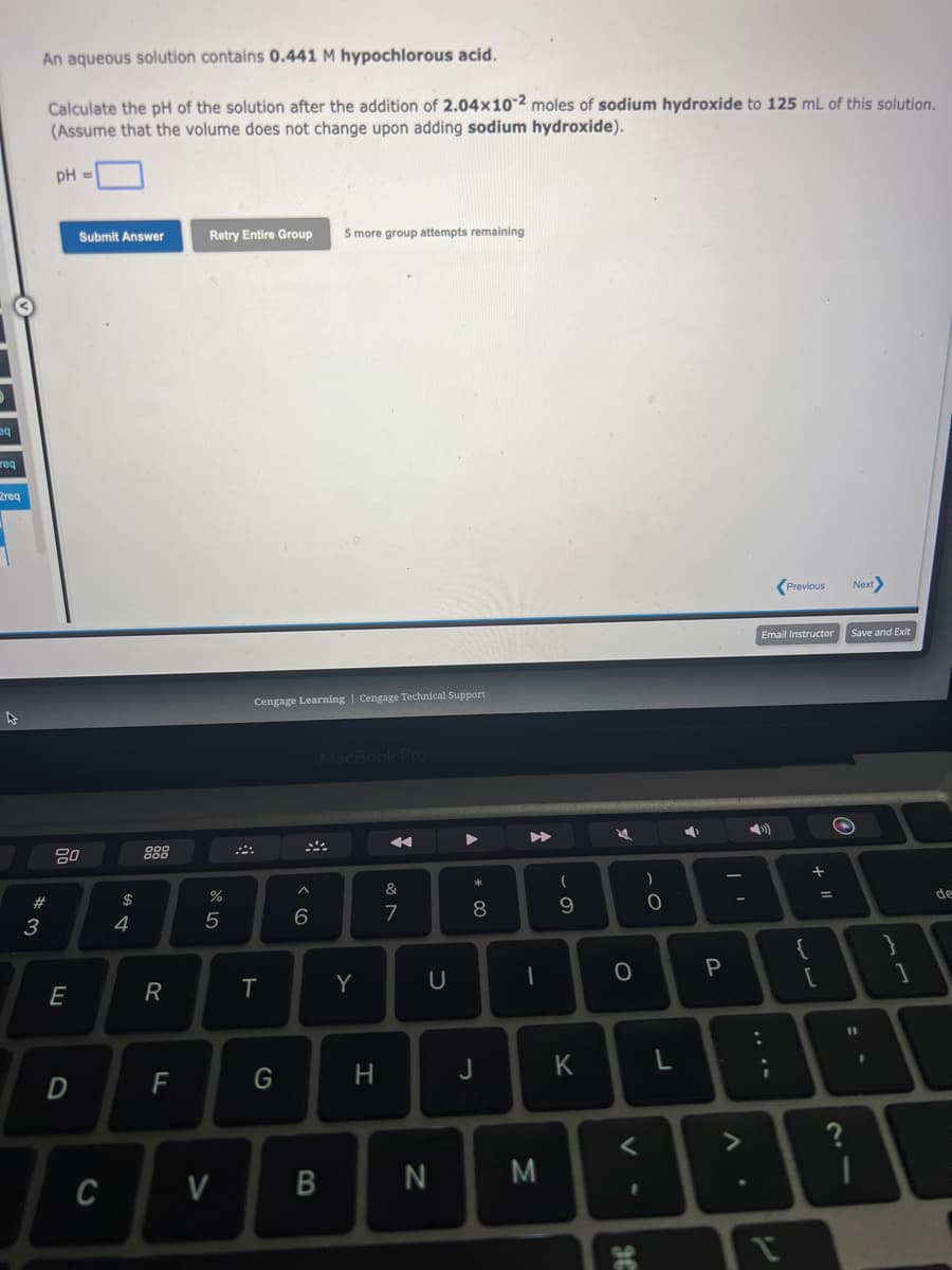 q
req
2req
An aqueous solution contains 0.441 M hypochlorous acid.
Calculate the pH of the solution after the addition of 2.04x102 moles of sodium hydroxide to 125 mL of this solution.
(Assume that the volume does not change upon adding sodium hydroxide).
#
3
pH =
80
E
Submit Answer
D
C
$
4
R
F
Retry Entire Group 5 more group attempts remaining
85
%
V
Cengage Learning | Cengage Technical Support
T
G
^
6
MacBook Pro
B
Y
H
&
N
7
U
N
A
* 00
8
J
I
M
(
9
K
O
1
HE
)
- O
L
P
A.
Email Instructor
4)
:
?
Previous
لاب
{
+ 11
[
Next>
Save and Exit
O
11
}
1
de