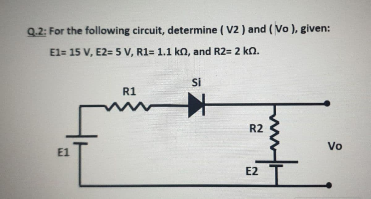 Q.2: For the following circuit, determine ( V2 ) and (Vo ), given:
E1= 15 V, E2= 5 V, R1= 1.1 kO, and R2= 2 kn.
Si
R1
R2
Vo
E1
E2
