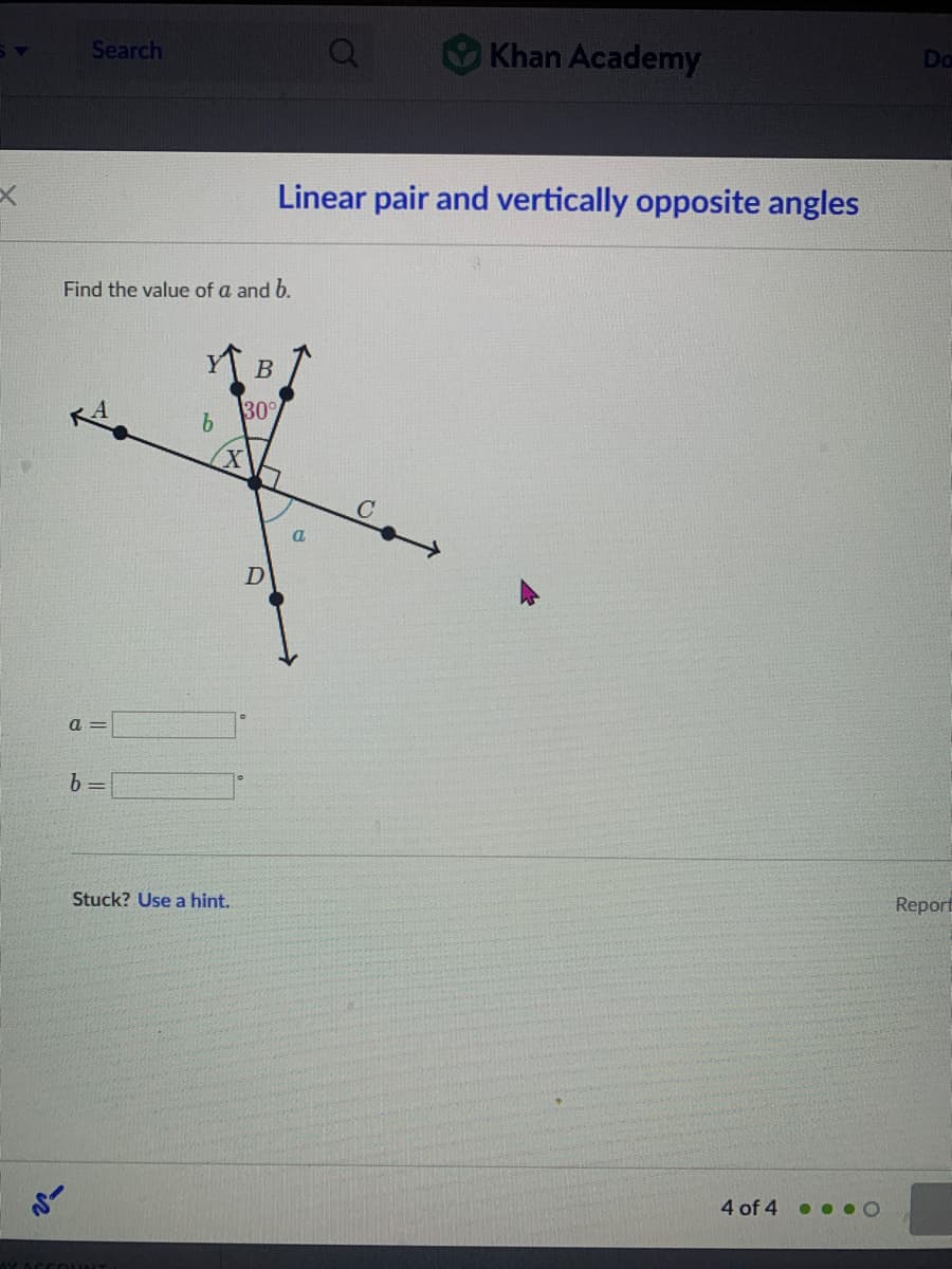 Search
Khan Academy
Do
Linear pair and vertically opposite angles
Find the value of a and b.
В
30°
9.
a
D
a =
b =
Stuck? Use a hint.
Report
4 of 4 • •. O
