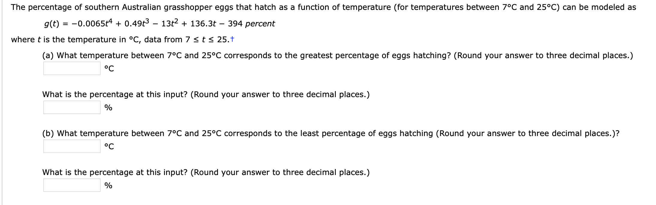 The percentage of southern Australian grasshopper eggs that hatch as a function of temperature (for temperatures between 7°C and 25°C) can be modeled as
g(t) = -0.0065t4 + 0.49t3 – 13t2 + 136.3t
394 percent
where t is the temperature in °C, data from 7 < t< 25.†
(a) What temperature between 7°C and 25°C corresponds to the greatest percentage of eggs hatching? (Round your answer to three decimal places.)
°C
What is the percentage at this input? (Round your answer to three decimal places.)
(b) What temperature between 7°C and 25°C corresponds to the least percentage of eggs hatching (Round your answer to three decimal places.)?
°C
What is the percentage at this input? (Round your answer to three decimal places.)
