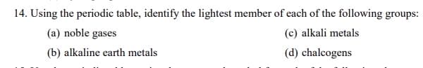 14. Using the periodic table, identify the lightest member of each of the following groups:
(a) noble gases
(c) alkali metals
(b) alkaline earth metals
(d) chalcogens

