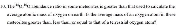 10. The 10:"O abundance ratio in some meteorites is greater than that used to calculate the
average atomic mass of oxygen on earth. Is the average mass of an oxygen atom in these
SS
meteorites greater than, less than, or equal to that of a terrestrial oxygen atom?
