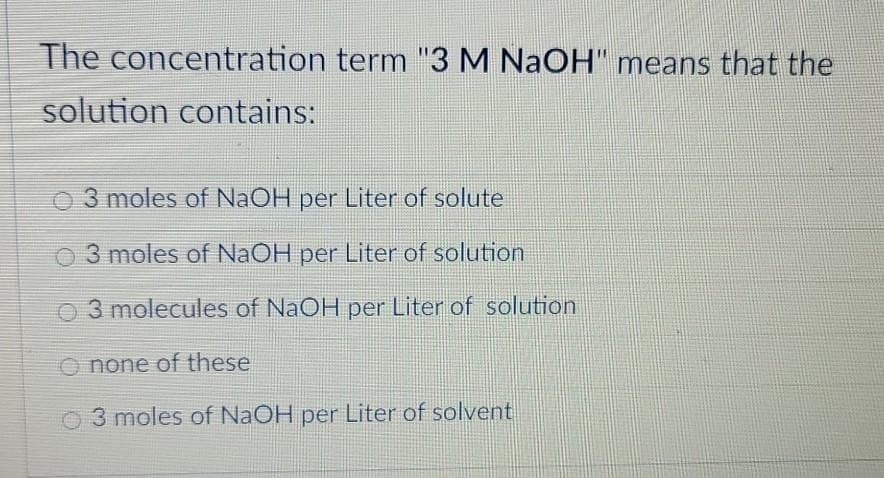 The concentration term "3 M NaOH" means that the
solution contains:
3 moles of NaOH per Liter of solute
O 3 moles of NaOH per Liter of solution
O3 molecules of NaOH per Liter of solution
O none of these
O3 moles of NaOH per Liter of solvent
