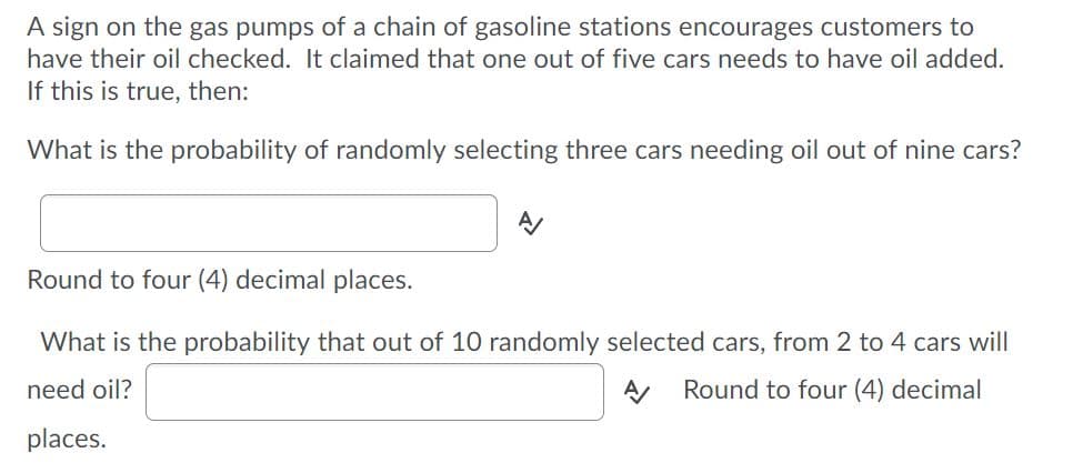 A sign on the gas pumps of a chain of gasoline stations encourages customers to
have their oil checked. It claimed that one out of five cars needs to have oil added.
If this is true, then:
What is the probability of randomly selecting three cars needing oil out of nine cars?
Round to four (4) decimal places.
What is the probability that out of 10 randomly selected cars, from 2 to 4 cars will
need oil?
A Round to four (4) decimal
places.
