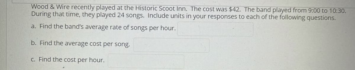 Wood & Wire recently played at the Historic Scoot Inn. The cost was $42. The band played from 9:00 to 10:30.
During that time, they played 24 songs. Include units in your responses to each of the following questions.
a. Find the band's average rate of songs per hour.
b. Find the average cost per song.
C. Find the cost per hour.
