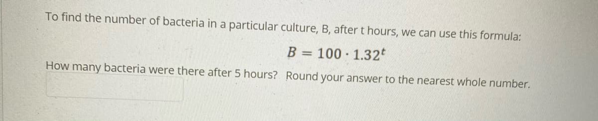 To find the number of bacteria in a particular culture, B, after t hours, we can use this formula:
B = 100 1.32
How many bacteria were there after 5 hours? Round your answer to the nearest whole number.
