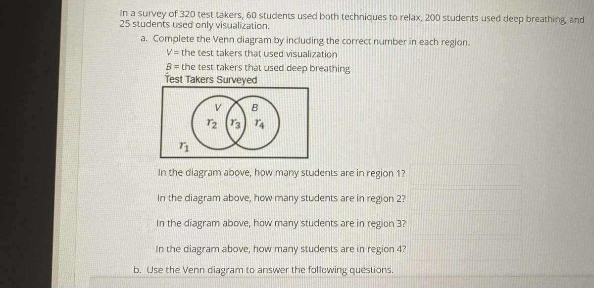 In a survey of 320 test takers, 60 students used both techniques to relax, 200 students used deep breathing, and
25 students used only visualization.
a. Complete the Venn diagram by including the correct number in each region.
V = the test takers that used visualization
B = the test takers that used deep breathing
Test Takers Surveyed
r2 73
In the diagram above, how many students are in region 1?
In the diagram above, how many students are in region 2?
In the diagram above, how many students are in region 3?
In the diagram above, how many students are in region 4?
b. Use the Venn diagram to answer the following questions.
