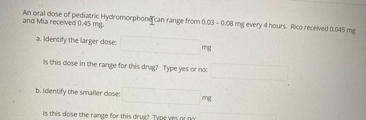 An oral dose of pediatric Hydromorphone can range from 0.03 – 0.08 mg every 4 hours. Rico received 0.045 mg
and Mia received 0.45 mg.
a. Identify the larger dose:
mg
Is this dose in the range for this drug? Type yes or no:
b. Identify the smaller dose:
mg
Is this dose the range for this drug? Typę yes or nn
